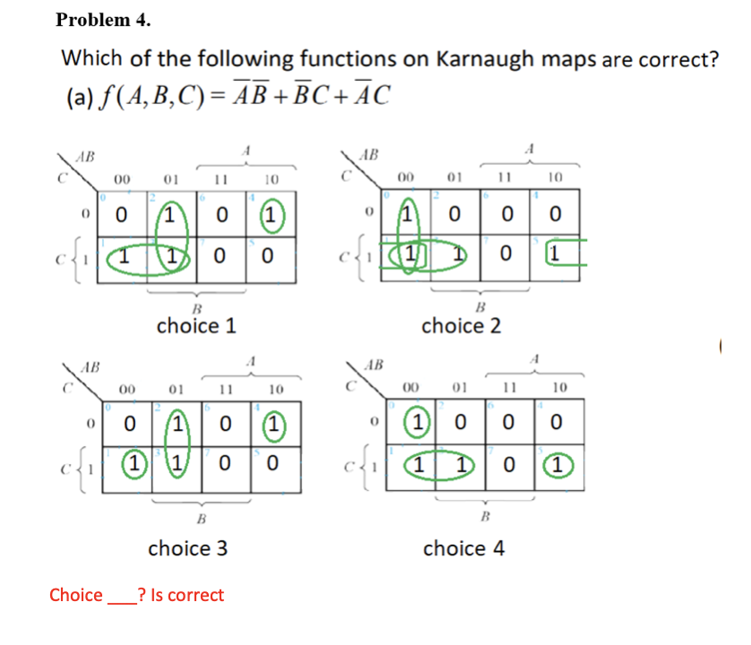 Problem 4.
Which of the following functions on Karnaugh maps are correct?
(а) f(A, В,С)%3D АВ + ВС + АС
A
AB
AB
00
01
11
10
00
01
11
10
(1)
(1)
Ao 00
1
B
B
choice 1
choice 2
AB
AB
11 10
00
01
11
10
00
01
O 00 0
(1
(1)
1)
O|0 0
(1)
1/
(1
(1)
В
B
choice 3
choice 4
Choice
? Is correct
