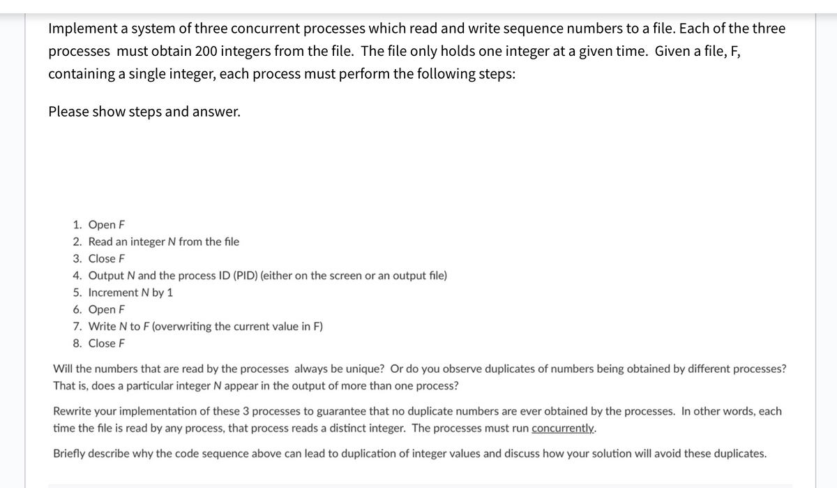 Implement a system of three concurrent processes which read and write sequence numbers to a file. Each of the three
processes must obtain 200 integers from the file. The file only holds one integer at a given time. Given a file, F,
containing a single integer, each process must perform the following steps:
Please show steps and answer.
1. Open F
2. Read an integer N from the file
3. Close F
4. Output N and the process ID (PID) (either on the screen or an output file)
5. Increment N by 1
6. Open F
7. Write N to F (overwriting the current value in F)
8. Close F
Will the numbers that are read by the processes always be unique? Or do you observe duplicates of numbers being obtained by different processes?
That is, does a particular integer N appear in the output of more than one process?
Rewrite your implementation of these 3 processes to guarantee that no duplicate numbers are ever obtained by the processes. In other words, each
time the file is read by any process, that process reads a distinct integer. The processes must run concurrently.
Briefly describe why the code sequence above can lead to duplication of integer values and discuss how your solution will avoid these duplicates.
