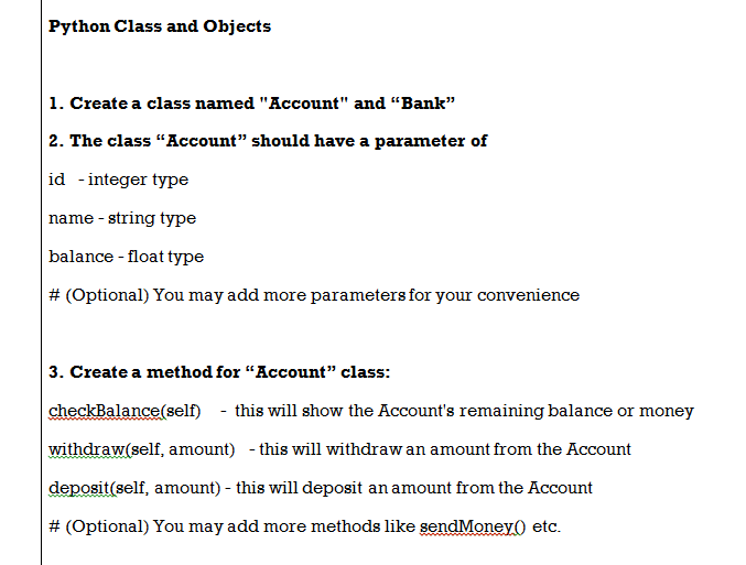 Python Class and Objects
1. Create a class named "Account" and "Bank"
2. The class “Account" should have a parameter of
id -integer type
name - string type
balance - float type
# (Optional) You may add more parameters for your convenience
3. Create a method for “Account" class:
checkBalance(self) - this will show the Account's remaining balance or money
withdraw(self, amount) - this will withdraw an amount from the Account
deposit(self, amount) - this will deposit an amount from the Account
# (Optional) You may add more methods like sendMoney) etc.
