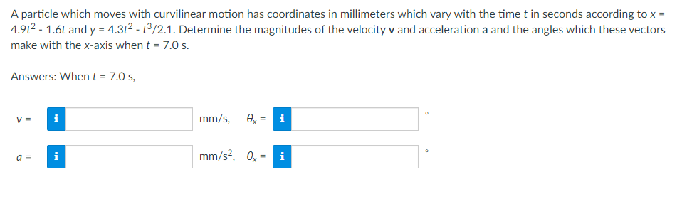 A particle which moves with curvilinear motion has coordinates in millimeters which vary with the time t in seconds according to x =
4.9t² - 1.6t and y = 4.3t² - t³/2.1. Determine the magnitudes of the velocity v and acceleration a and the angles which these vectors
make with the x-axis when t = 7.0 s.
Answers: When t = 7.0 s,
V = i
mm/s, ex
i
a =
mm/s², 0x=
i
Mi
=