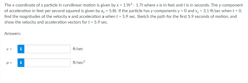 The x-coordinate of a particle in curvilinear motion is given by x = 1.9t³ - 1.7t where x is in feet and t is in seconds. The y-component
of acceleration in feet per second squared is given by ay = 5.8t. If the particle has y-components y = 0 and vy = 3.1 ft/sec when t = 0,
find the magnitudes of the velocity v and acceleration a when t = 5.9 sec. Sketch the path for the first 5.9 seconds of motion, and
show the velocity and acceleration vectors for t = 5.9 sec.
Answers:
V =
ft/sec
a = i
ft/sec²