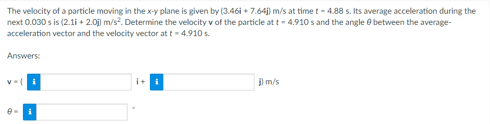 The velocity of a particle moving in the x-y plane is given by (3.46i + 7.64j) m/s at time t = 4.88 s. Its average acceleration during the
next 0.030 s is (2.1i + 2.0j) m/s². Determine the velocity v of the particle at t = 4.910 s and the angle between the average-
acceleration vector and the velocity vector at t = 4.910 s.
Answers:
V =
i
i+ i
j) m/s
0 =
i