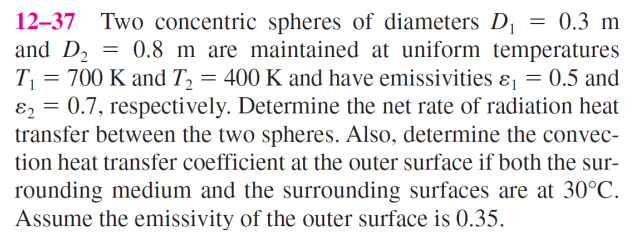 12-37 Two concentric spheres of diameters D₁ = 0.3 m
and D₂ = 0.8 m are maintained at uniform temperatures
T₁ = 700 K and T₂ = 400 K and have emissivities &₁ = 0.5 and
82 = 0.7, respectively. Determine the net rate of radiation heat
transfer between the two spheres. Also, determine the convec-
tion heat transfer coefficient at the outer surface if both the sur-
rounding medium and the surrounding surfaces are at 30°C.
Assume the emissivity of the outer surface is 0.35.