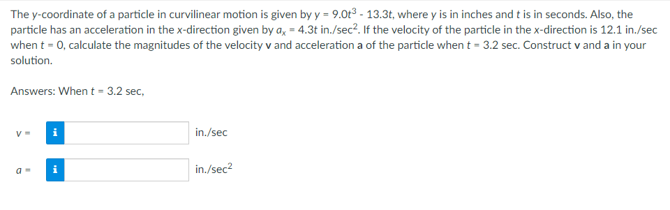 The y-coordinate of a particle in curvilinear motion is given by y = 9.0t³ - 13.3t, where y is in inches and t is in seconds. Also, the
particle has an acceleration in the x-direction given by ax = 4.3t in./sec². If the velocity of the particle in the x-direction is 12.1 in./sec
when t = 0, calculate the magnitudes of the velocity v and acceleration a of the particle when t = 3.2 sec. Construct v and a in your
solution.
Answers: When t = 3.2 sec,
V = i
in./sec
a =
in./sec²
Mo