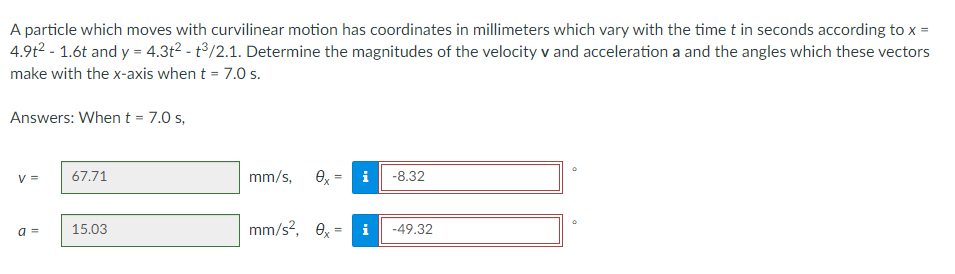A particle which moves with curvilinear motion has coordinates in millimeters which vary with the time t in seconds according to x =
4.9t² - 1.6t and y = 4.3t² - t3/2.1. Determine the magnitudes of the velocity v and acceleration a and the angles which these vectors
make with the x-axis when t = 7.0 s.
Answers: When t = 7.0 s,
V =
67.71
mm/s, ex=
-8.32
15.03
mm/s², 0x=
a =
i -49.32
M