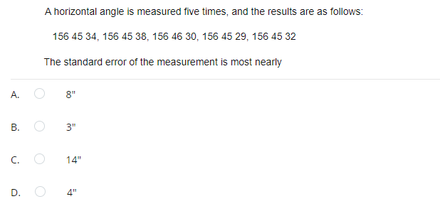 A horizontal angle is measured five times, and the results are as follows:
156 45 34, 156 45 38, 156 46 30, 156 45 29, 156 45 32
The standard error of the measurement is most nearly
A.
8"
В.
3"
C.
14"
D.
4"
B.
