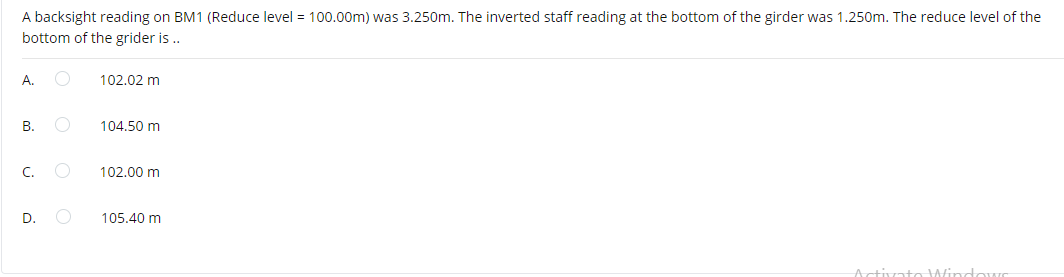 A backsight reading on BM1 (Reduce level = 100.00m) was 3.250om. The inverted staff reading at the bottom of the girder was 1.250m. The reduce level of the
bottom of the grider is ..
А.
102.02 m
В.
104.50 m
C.
102.00 m
D.
105.40 m
tctivato WindowC
