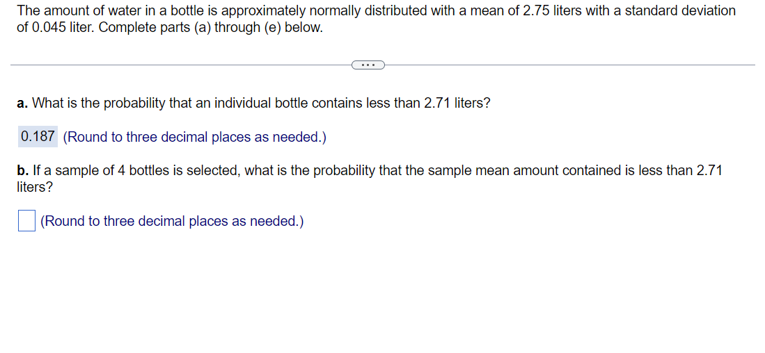 The amount of water in a bottle is approximately normally distributed with a mean of 2.75 liters with a standard deviation
of 0.045 liter. Complete parts (a) through (e) below.
a. What is the probability that an individual bottle contains less than 2.71 liters?
0.187 (Round to three decimal places as needed.)
b. If a sample of 4 bottles is selected, what is the probability that the sample mean amount contained is less than 2.71
liters?
(Round to three decimal places as needed.)

