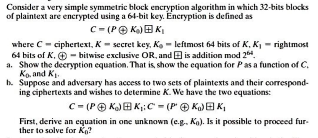 Consider a very simple symmetric block encryption algorithm in which 32-bits blocks
of plaintext are encrypted using a 64-bit key. Encryption is defined as
C = (PK₁) K₁
where C = ciphertext, K = secret key, Ko = leftmost 64 bits of K, K₁ = rightmost
64 bits of K,+ = bitwise exclusive OR, and is addition mod 264.
a. Show the decryption equation. That is, show the equation for P as a function of C,
Ko, and K₁.
b. Suppose and adversary has access to two sets of plaintexts and their correspond-
ing ciphertexts and wishes to determine K. We have the two equations:
C = (PK) K₁; C = (PK) K₁
First, derive an equation in one unknown (e.g., Ko). Is it possible to proceed fur-
ther to solve for Ko?