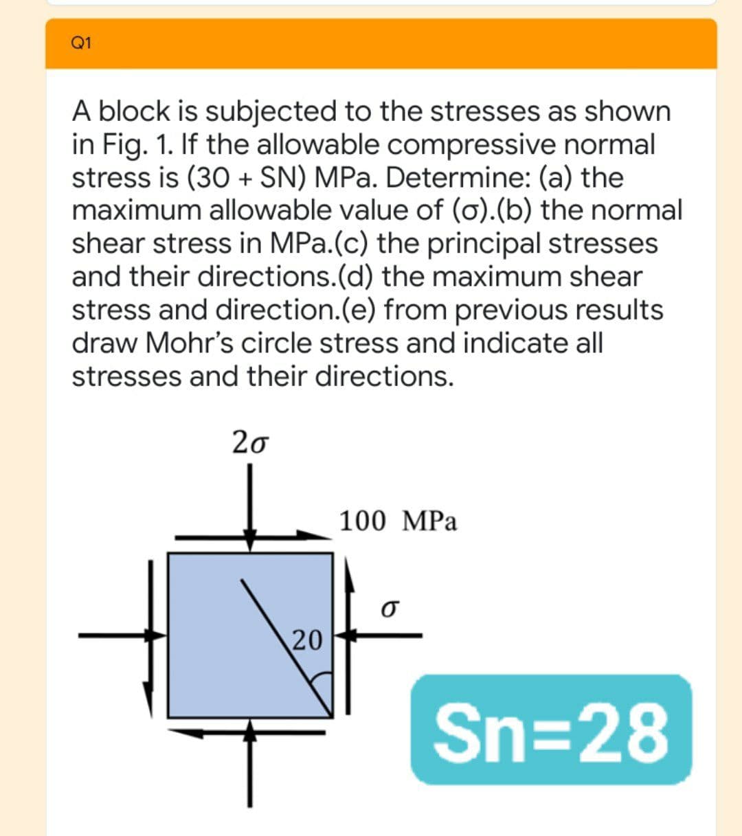 Q1
A block is subjected to the stresses as shown
in Fig. 1. If the allowable compressive normal
stress is (30 + SN) MPa. Determine: (a) the
maximum allowable value of (o).(b) the normal
shear stress in MPa.(c) the principal stresses
and their directions.(d) the maximum shear
stress and direction.(e) from previous results
draw Mohr's circle stress and indicate all
stresses and their directions.
20
100 MPa
20
Sn=28
