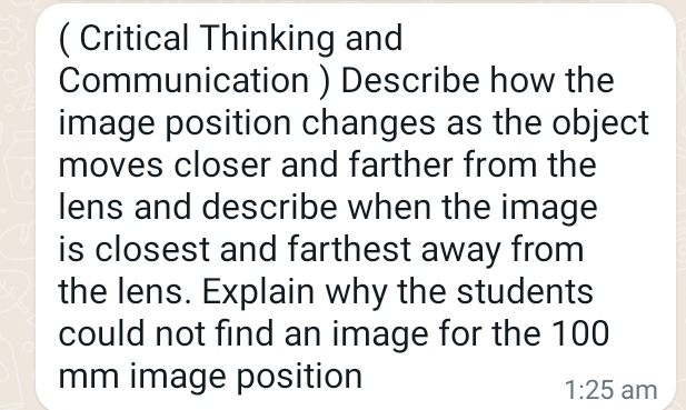 (Critical Thinking and
Communication) Describe how the
image position changes as the object
moves closer and farther from the
lens and describe when the image
is closest and farthest away from
the lens. Explain why the students
could not find an image for the 100
mm image position
1:25 am
