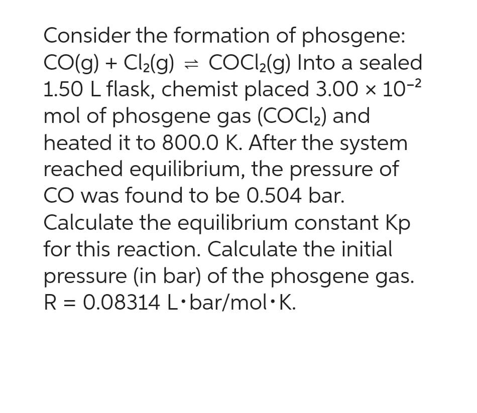Consider the formation of phosgene:
CO(g) + Cl₂(g) = COCl₂(g) Into a sealed
1.50 L flask, chemist placed 3.00 × 10-²
mol of phosgene gas (COCl₂) and
heated it to 800.0 K. After the system
reached equilibrium, the pressure of
CO was found to be 0.504 bar.
Calculate the equilibrium constant Kp
for this reaction. Calculate the initial
pressure (in bar) of the phosgene gas.
R = 0.08314 L.bar/mol K.