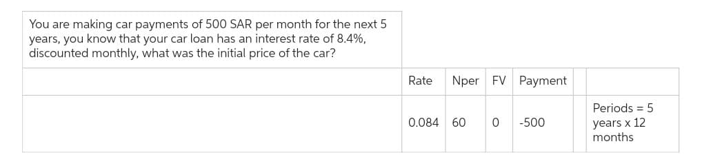 You are making car payments of 500 SAR per month for the next 5
years, you know that your car loan has an interest rate of 8.4%,
discounted monthly, what was the initial price of the car?
Rate
Nper FV Payment
0.084 60 0
-500
Periods = 5
years x 12
months