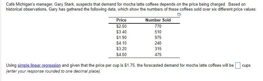 Café Michigan's manager, Gary Stark, suspects that demand for mocha latte coffees depends on the price being charged. Based on
historical observations, Gary has gathered the following data, which show the numbers of these coffees sold over six different price values:
Price
$2.50
$3.40
$1.90
$4.10
$3.20
$4.00
Number Sold
770
510
975
240
315
475
Using simple linear regression and given that the price per cup is $1.75, the forecasted demand for mocha latte coffees will be
(enter your response rounded to one decimal place).
cups