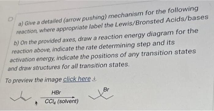 D
a) Give a detailed (arrow pushing) mechanism for the following
reaction, where appropriate label the Lewis/Bronsted Acids/bases
b) On the provided axes, draw a reaction energy diagram for the
reaction above, indicate the rate determining step and its
activation energy, indicate the positions of any transition states
and draw structures for all transition states.
To preview the image click here
HBr
+ CCl4 (solvent)
Br