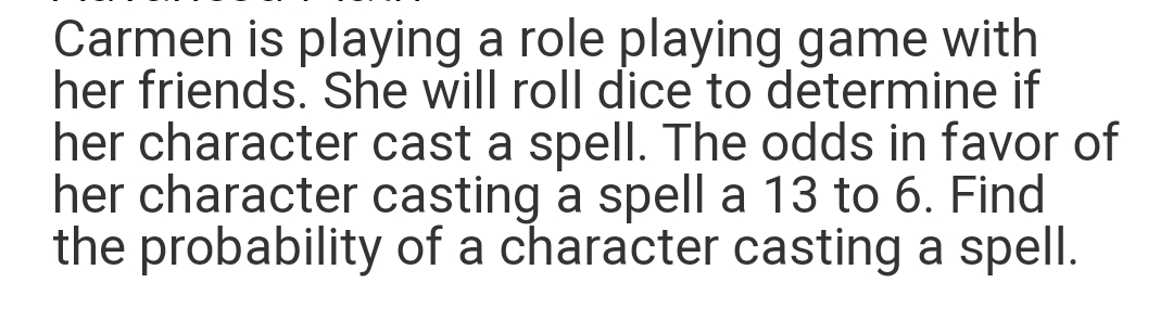 Carmen is playing a role playing game with
her friends. She will roll dice to determine if
her character cast a spell. The odds in favor of
her character casting a spell a 13 to 6. Find
the probability of a character casting a spell.