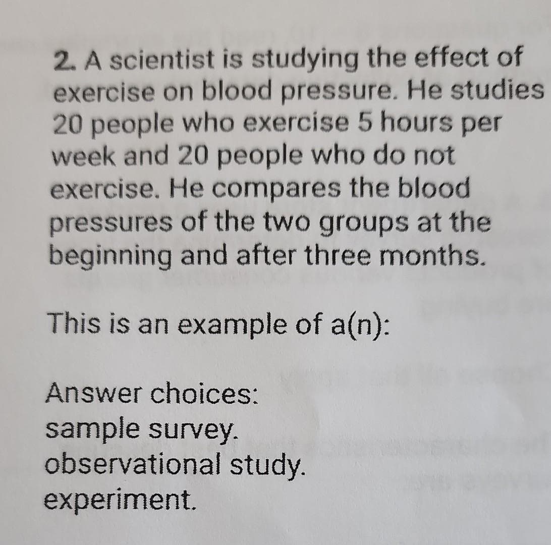 2. A scientist is studying the effect of
exercise on blood pressure. He studies
20 people who exercise 5 hours per
week and 20 people who do not
exercise. He compares the blood
pressures of the two groups at the
beginning and after three months.
This is an example of a(n):
Answer choices:
sample survey.
observational study.
experiment.