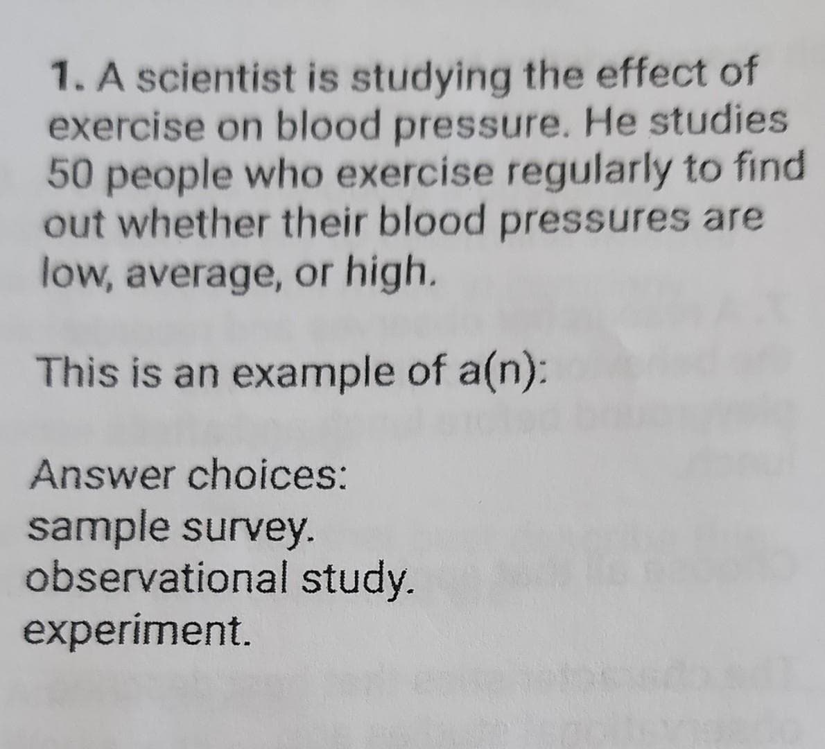 1. A scientist is studying the effect of
exercise on blood pressure. He studies
50 people who exercise regularly to find
out whether their blood pressures are
low, average, or high.
This is an example of a(n):
Answer choices:
sample survey.
observational study.
experiment.