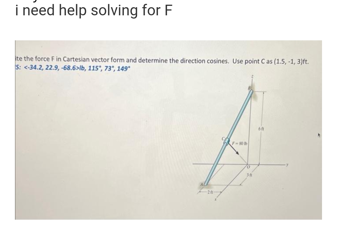 i need help solving for F
ite the force F in Cartesian vector form and determine the direction cosines. Use point C as (1.5, -1, 3)ft.
S: <-34.2, 22.9, -68.6>lb, 115°, 73°, 149°
F-80 lb
311
6 ft