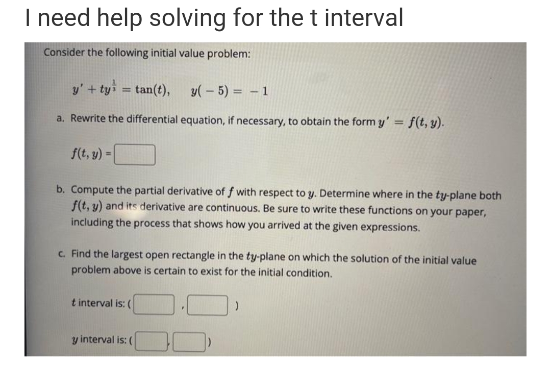 I need help solving for the t interval
Consider the following initial value problem:
y' + ty³ = tan(t),
y(-5) = -1
a. Rewrite the differential equation, if necessary, to obtain the form y' = f(t, y).
f(t, y) =
b. Compute the partial derivative of f with respect to y. Determine where in the ty-plane both
f(t, y) and its derivative are continuous. Be sure to write these functions on your paper,
including the process that shows how you arrived at the given expressions.
c. Find the largest open rectangle in the ty-plane on which the solution of the initial value
problem above is certain to exist for the initial condition.
t interval is: (
y interval is: (
F