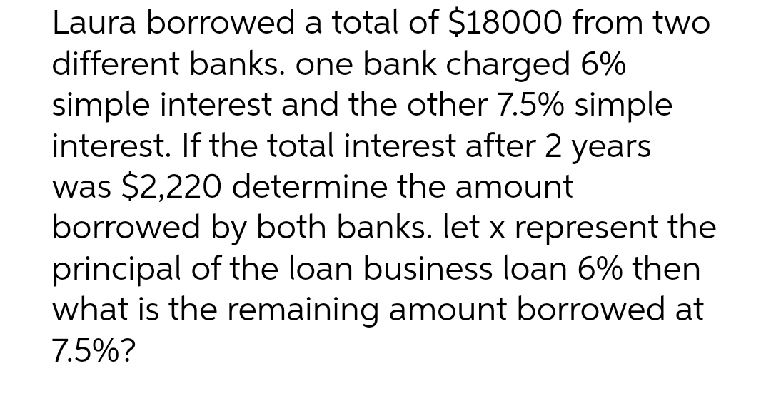 Laura borrowed a total of $18000 from two
different banks. one bank charged 6%
simple interest and the other 7.5% simple
interest. If the total interest after 2 years
was $2,220 determine the amount
borrowed by both banks. let x represent the
principal of the loan business loan 6% then
what is the remaining amount borrowed at
7.5%?