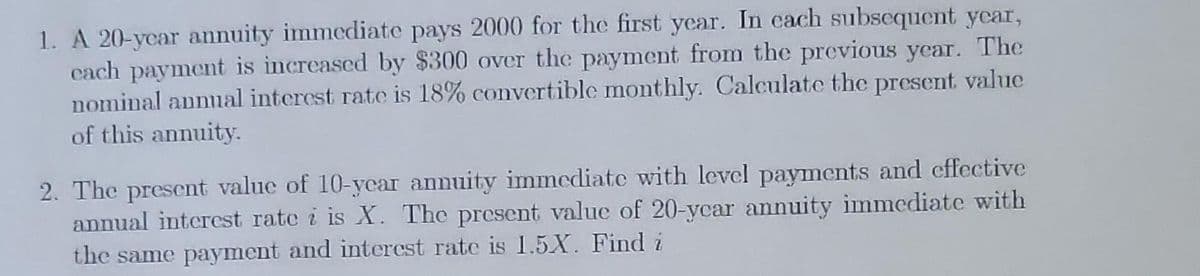 1. A 20-year annuity immediate pays 2000 for the first year. In each subsequent year,
each payment is increased by $300 over the payment from the previous year. The
nominal annual interest rate is 18% convertible monthly. Calculate the present value
of this annuity.
2. The present value of 10-year annuity immediate with level payments and effective
annual interest rate i is X. The present value of 20-ycar annuity immediate with
the same payment and interest rate is 1.5.X. Find i