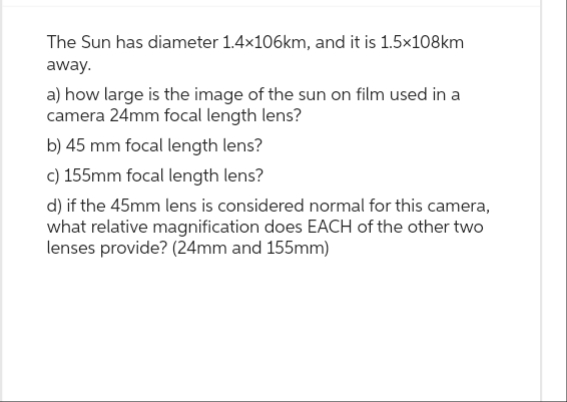 The Sun has diameter 1.4x106km, and it is 1.5x108km
away.
a) how large is the image of the sun on film used in a
camera 24mm focal length lens?
b) 45 mm focal length lens?
c) 155mm focal length lens?
d) if the 45mm lens is considered normal for this camera,
what relative magnification does EACH of the other two
lenses provide? (24mm and 155mm)