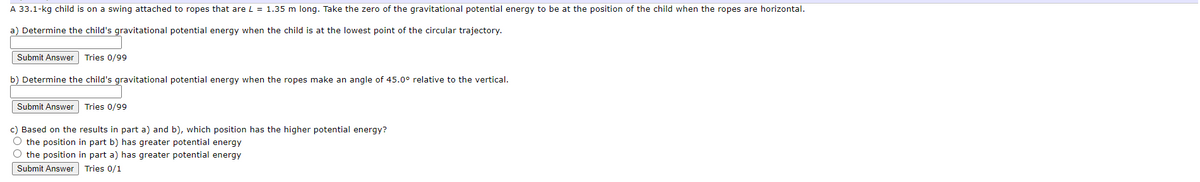 A 33.1-kg child is on a swing attached to ropes that are L = 1.35 long. Take the zero of the gravitational potential energy to be at the position of the child when the ropes are horizontal.
a) Determine the child's gravitational potential energy when the child is at the lowest point of the circular trajectory.
Submit Answer Tries 0/99
b) Determine the child's gravitational potential energy when the ropes make an angle of 45.0° relative to the vertical.
Submit Answer Tries 0/99
c) Based on the results in part a) and b), which position has the higher potential energy?
O the position in part b) has greater potential energy
O the position in part a) has greater potential energy
Submit Answer Tries 0/1