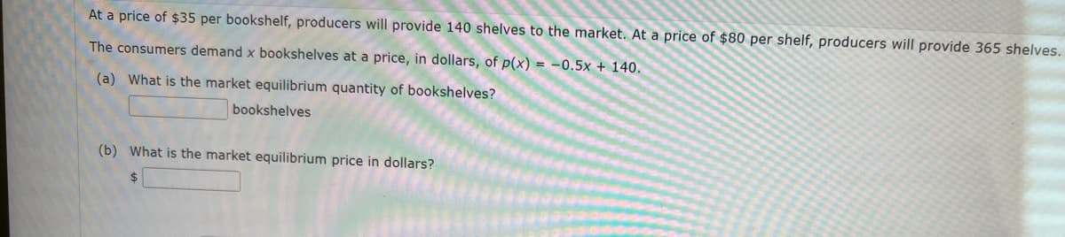 At a price of $35 per bookshelf, producers will provide 140 shelves to the market. At a price of $80 per shelf, producers will provide 365 shelves.
The consumers demand x bookshelves at a price, in dollars, of p(x) = -0.5x + 140.
(a) What is the market equilibrium quantity of bookshelves?
bookshelves
(b) What is the market equilibrium price in dollars?