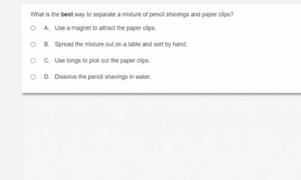 What is the best way to separate a mixture of pencil shavings and paper clips?
O A. Use a magnet to attract the paper clips.
O B. Spread the mixture out on a table and sort by hand.
O C. Use tongs to pick out the paper clips.
O D. Dissolve the pencil shavings in water.
