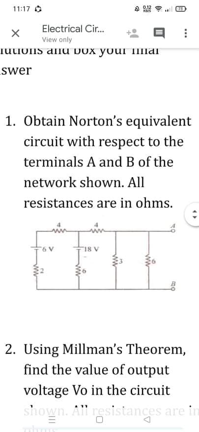 11:17 O
A 0.12
KUS
75
Electrical Cir..
View only
iuuons anu DOx your Ilai
swer
1. Obtain Norton's equivalent
circuit with respect to the
terminals A and B of the
network shown. All
resistances are in ohms.
6 V
18 V
2. Using Millman's Theorem,
find the value of output
voltage Vo in the circuit
shown. All resistances are in
