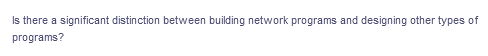 Is there a significant distinction between building network programs and designing other types of
programs?
