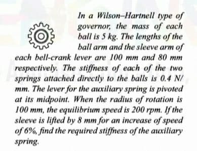 In a Wilson-Hartnell type of
governor, the mass of each
ball is 5 kg. The lengths of the
ball arm and the sleeve arm of
each bell-crank lever are 100 mm and 80 mm
respectively. The stiffness of each of the two
springs attached directly to the balls is 0.4 N/
mm. The lever for the auxiliary spring is pivoted
at its midpoint. When the radius of rotation is
100 mm, the equilibrium speed is 200 rpm. If the
sleeve is lifted by 8 mm for an increase of speed
of 6%, find the required stiffness of the auxiliary
spring.
