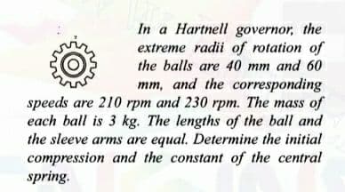 In a Hartnell governor, the
extreme radii of rotation of
the balls are 40 mm and 60
mm, and the corresponding
speeds are 210 rpm and 230 rpm. The mass of
each ball is 3 kg. The lengths of the ball and
the sleeve arms are equal. Determine the initial
compression and the constant of the central
spring.
