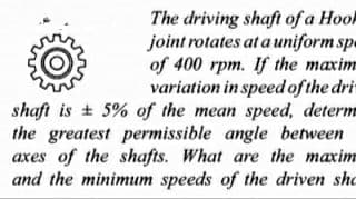 The driving shaft of a Hool
joint rotates at a uniform sp.
of 400 rpm. If the maxim
variation in speed of the dri
shaft is + 5% of the mean speed, determ
the greatest permissible angle between
axes of the shafts. What are the maxim
and the minimum speeds of the driven sho
