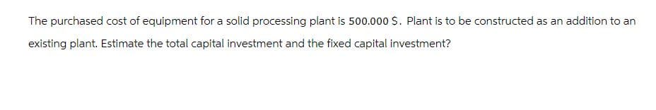 The purchased cost of equipment for a solid processing plant is 500.000 $. Plant is to be constructed as an addition to an
existing plant. Estimate the total capital investment and the fixed capital investment?