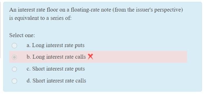 An interest rate floor on a floating-rate note (from the issuer's perspective)
is equivalent to a series of:
Select one:
a. Long interest rate puts
b. Long interest rate calls X
c. Short interest rate puts
d. Short interest rate calls