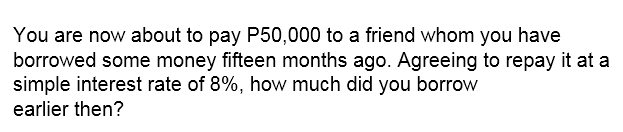 You are now about to pay P50,000 to a friend whom you have
borrowed some money fifteen months ago. Agreeing to repay it at a
simple interest rate of 8%, how much did you borrow
earlier then?
