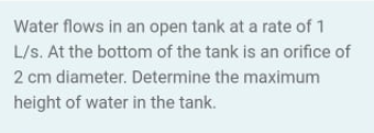 Water flows in an open tank at a rate of 1
L/s. At the bottom of the tank is an orifice of
2 cm diameter. Determine the maximum
height of water in the tank.
