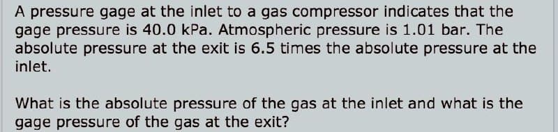 A pressure gage at the inlet to a gas compressor indicates that the
gage pressure is 40.0 kPa. Atmospheric pressure is 1.01 bar. The
absolute pressure at the exit is 6.5 times the absolute pressure at the
inlet.
What is the absolute pressure of the gas at the inlet and what is the
gage pressure of the gas at the exit?
