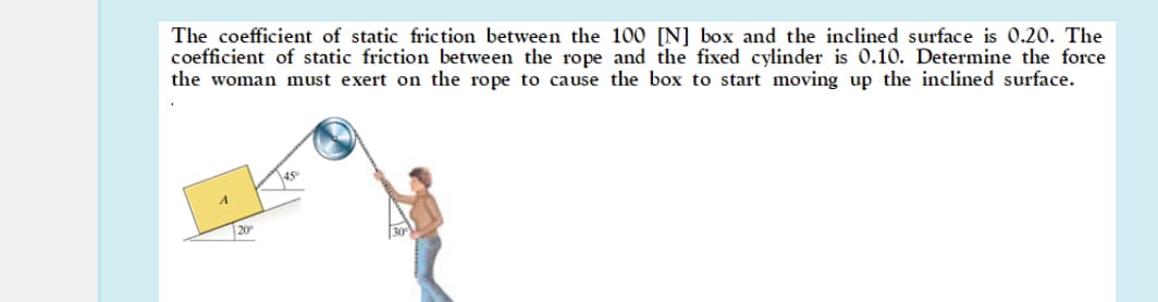 The coefficient of static friction between the 100 [N] box and the inclined surface is 0.20. The
coefficient of static friction between the rope and the fixed cylinder is 0.10. Determine the force
the woman must exert on the rope to cause the box to start moving up the inclined surface.
20°