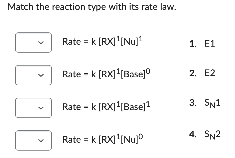 Match the reaction type with its rate law.
Rate = k [RX]¹[Nu]¹
Rate = k [RX]¹[Base]⁰
Rate = k [RX]¹[Base]¹
Rate = k [RX]¹[Nu]⁰
>
1. E1
2. E2
3. SN1
4. SN2
