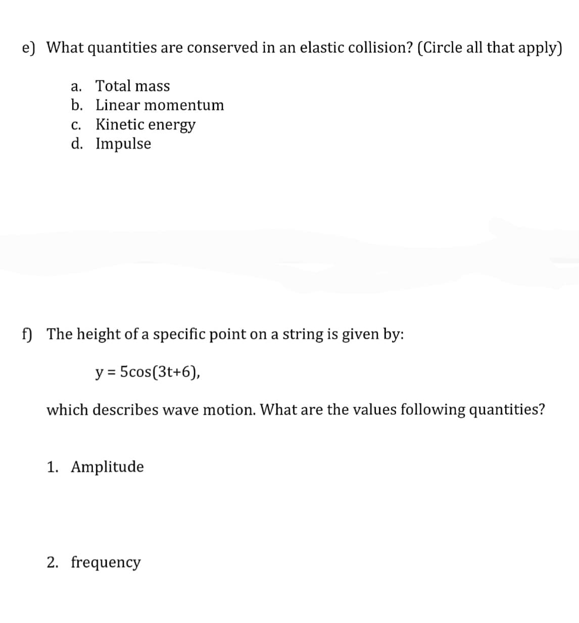 e) What quantities are conserved in an elastic collision? (Circle all that apply)
a. Total mass
b. Linear momentum
c. Kinetic energy
d. Impulse
f) The height of a specific point on a string is given by:
y = 5cos(3t+6),
%D
which describes wave motion. What are the values following quantities?
1. Amplitude
2. frequency
