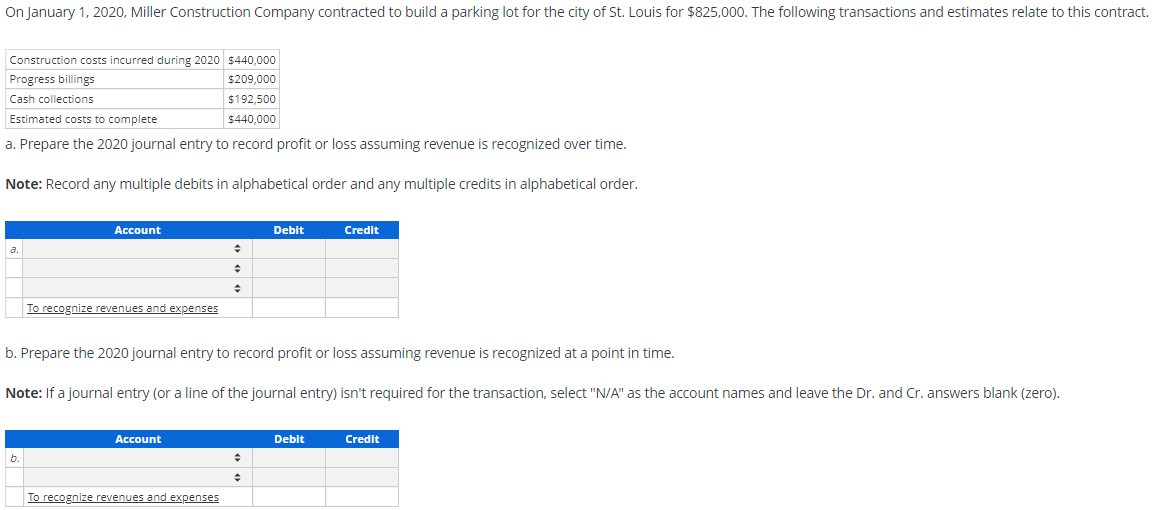 On January 1, 2020, Miller Construction Company contracted to build a parking lot for the city of St. Louis for $825,000. The following transactions and estimates relate to this contract.
Construction costs incurred during 2020 $440,000
Progress billings
$209,000
Cash collections
$192,500
$440,000
Estimated costs to complete
a. Prepare the 2020 journal entry to record profit or loss assuming revenue is recognized over time.
Note: Record any multiple debits in alphabetical order and any multiple credits in alphabetical order.
a.
Account
b.
To recognize revenues and expenses
Account
◆
b. Prepare the 2020 journal entry to record profit or loss assuming revenue is recognized at a point in time.
Note: If a journal entry (or a line of the journal entry) isn't required for the transaction, select "N/A" as the account names and leave the Dr. and Cr. answers blank (zero).
To recognize revenues and expenses
Debit
♦
Credit
Debit
Credit