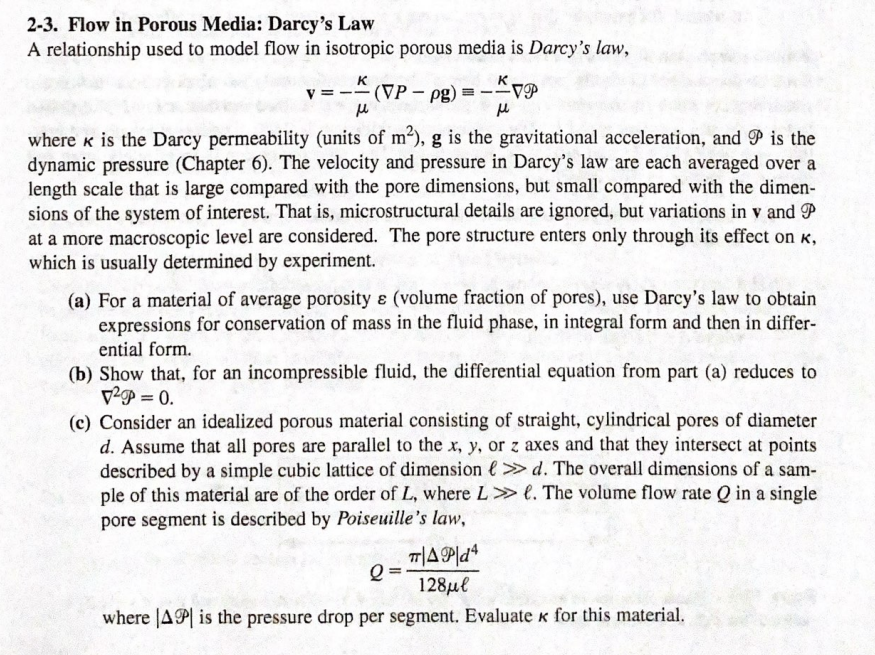 2-3. Flow in Porous Media: Darcy's Law
A relationship used to model flow in isotropic porous media is Darcy's law,
к
K
v = --(VP - pg)
-VP
where k is the Darcy permeability (units of m2), g is the gravitational acceleration, and P is the
dynamic pressure (Chapter 6). The velocity and pressure in Darcy's law are each averaged over a
length scale that is large compared with the pore dimensions, but small compared with the dimen-
sions of the system of interest. That is, microstructural details are ignored, but variations in v and P
at a more macroscopic level are considered. The pore structure enters only through its effect on K,
which is usually determined by experiment.
(a) For a material of average porosity ɛ (volume fraction of pores), use Darcy's law to obtain
expressions for conservation of mass in the fluid phase, in integral form and then in differ-
ential form.
(b) Show that, for an incompressible fluid, the differential equation from part (a) reduces to
V-P = 0.
(c) Consider an idealized porous material consisting of straight, cylindrical pores of diameter
d. Assume that all pores are parallel to the x, y, or z axes and that they intersect at points
described by a simple cubic lattice of dimension e>» d. The overall dimensions of a sam-
ple of this material are of the order of L, where L> l. The volume flow rate Q in a single
pore segment is described by Poiseuille's law,
128μ/
where |AP is the pressure drop per segment. Evaluate k for this material.
