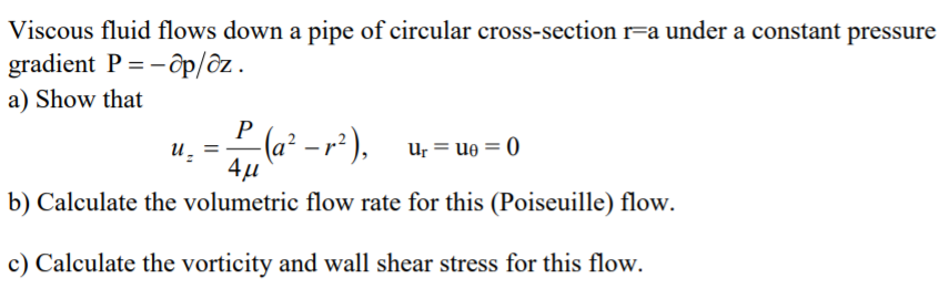 Viscous fluid flows down a pipe of circular cross-section r=a under a constant pressure
gradient P = - ôp/ôz.
%3D
a) Show that
P
(a² – r² ).
Ur = ue = 0
4µ
b) Calculate the volumetric flow rate for this (Poiseuille) flow.
c) Calculate the vorticity and wall shear stress for this flow.
