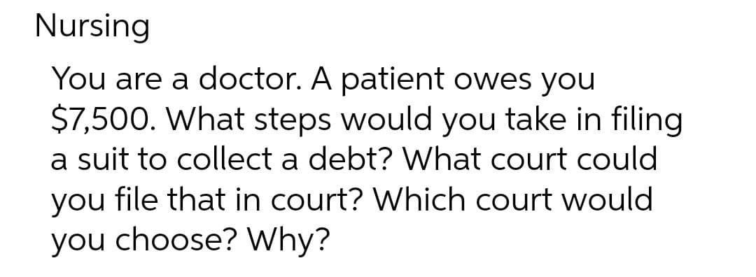 Nursing
You are a doctor. A patient owes you
$7,500. What steps would you take in filing
a suit to collect a debt? What court could
you file that in court? Which court would
you choose? Why?
