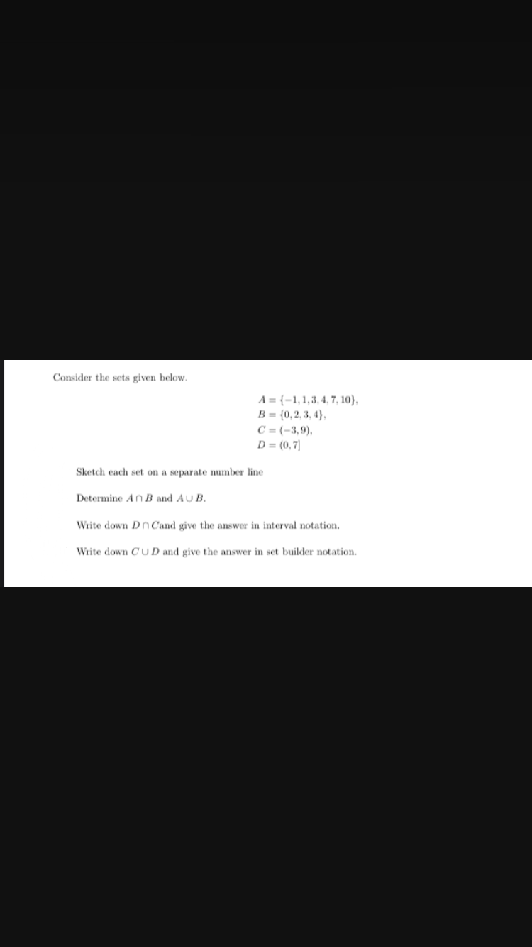 Consider the sets given below.
A={-1,1,3,4,7,10),
B= (0,2,3,4},
Determine An B and AUB.
C=(-3,9),
D = (0,7)
Sketch each set on a separate number line
Write down Dn Cand give the answer in interval notation.
Write down CUD and give the answer in set builder notation.