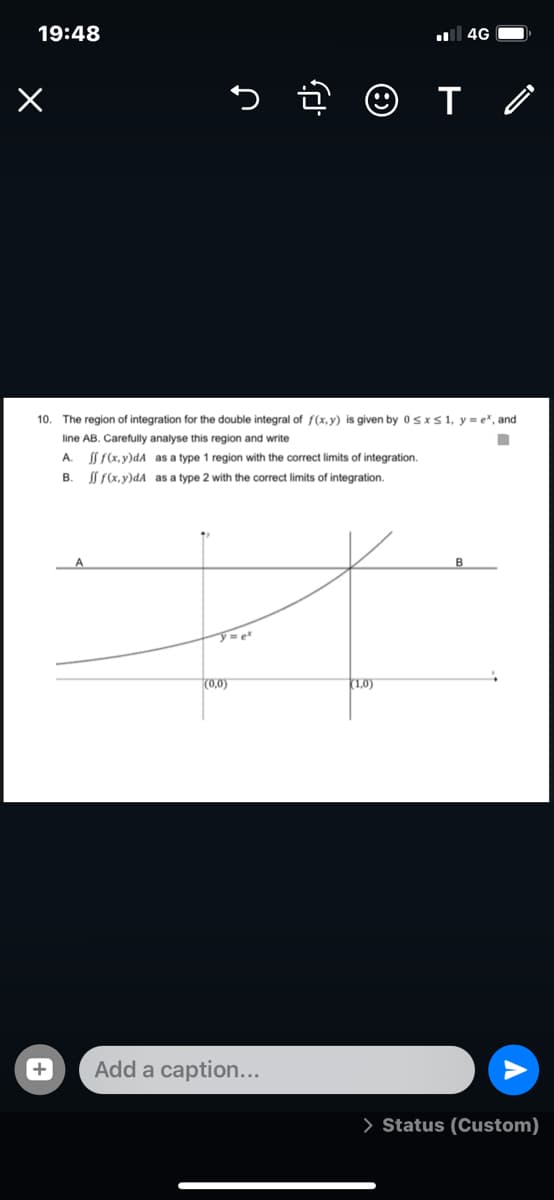 19:48
4G
10. The region of integration for the double integral of f(x,y) is given by 0sxs1, y = e*, and
line AB. Carefully analyse this region and write
A.
I f(x, y)dA as a type 1 region with the correct limits of integration.
В.
Í f(x,y)dA as a type 2 with the correct limits of integration.
(0,0)
(1,0)
Add a caption...
> Status (Custom)
+
