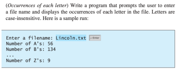 (Occurrences of each letter) Write a program that prompts the user to enter
a file name and displays the occurrences of each letter in the file. Letters are
case-insensitive. Here is a sample run:
Enter a filename: Lincoln.txt -Enter
Number of A's: 56
Number of B's: 134
...
Number of Z's: 9
